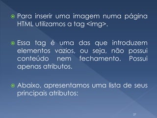  Para inserir uma imagem numa página
HTML utilizamos a tag <img>.
 Essa tag é uma das que introduzem
elementos vazios, ou seja, não possui
conteúdo nem fechamento. Possui
apenas atributos.
 Abaixo, apresentamos uma lista de seus
principais atributos:
27
 