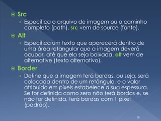  Src
› Especifica o arquivo de imagem ou o caminho
completo (path), src vem de source (fonte).
 Alt
› Especifica um texto que aparecerá dentro de
uma área retangular que a imagem deverá
ocupar, até que ela seja baixada. alt vem de
alternative (texto alternativo).
 Border
› Define que a imagem terá bordas, ou seja, será
colocada dentro de um retângulo, e o valor
atribuído em pixels estabelece a sua espessura.
Se for definida como zero não terá bordas e, se
não for definida, terá bordas com 1 pixel
(padrão).
28
 