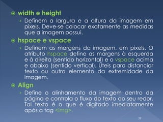  width e height
› Definem a largura e a altura da imagem em
pixels. Deve-se colocar exatamente as medidas
que a imagem possui.
 hspace e vspace
› Definem as margens da imagem, em pixels. O
atributo hspace define as margens à esquerda
e à direita (sentido horizontal) e o vspace acima
e abaixo (sentido vertical). Úteis para distanciar
texto ou outro elemento da extremidade da
imagem.
 Align
› Define o alinhamento da imagem dentro da
página e controla o fluxo do texto ao seu redor.
Tal texto é o que é digitado imediatamente
após a tag <img>.
29
 