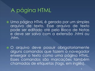  Uma página HTML é gerada por um simples
arquivo de texto. Esse arquivo de texto
pode ser editado até pelo Bloco de Notas
e deve ser salvo com a extensão .html ou
.htm.
 O arquivo deve possuir obrigatoriamente
alguns comandos que fazem o navegador
enxergar o texto como uma página HTML.
Esses comandos são marcações também
chamadas de etiquetas (tags, em inglês).
3
 