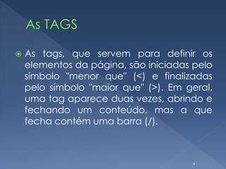  As tags, que servem para definir os
elementos da página, são iniciadas pelo
símbolo "menor que" (<) e finalizadas
pelo símbolo "maior que" (>). Em geral,
uma tag aparece duas vezes, abrindo e
fechando um conteúdo, mas a que
fecha contém uma barra (/).
4
 
