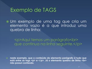  Um exemplo de uma tag que cria um
elemento vazio é a que introduz uma
quebra de linha:
<p>Aqui temos um parágrafo<br>
que continua na linha seguinte.</p>
 neste exemplo, que o conteúdo do elemento parágrafo é tudo que
está entre as tags <p> e </p>. Já o elemento quebra de linha <br>
não possui conteúdo.
7
 