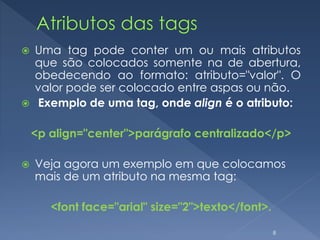  Uma tag pode conter um ou mais atributos
que são colocados somente na de abertura,
obedecendo ao formato: atributo="valor". O
valor pode ser colocado entre aspas ou não.
 Exemplo de uma tag, onde align é o atributo:
<p align="center">parágrafo centralizado</p>
 Veja agora um exemplo em que colocamos
mais de um atributo na mesma tag:
<font face="arial" size="2">texto</font>.
8
 