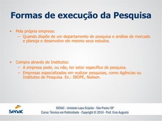 Formas de execução da Pesquisa 
•Pela própria empresa: 
–Quando dispõe de um departamento de pesquisa e análise de mercado e planeja e desenvolve ele mesmo seus estudos. 
•Compra através de Institutos: 
–A empresa pode, ou não, ter setor específico de pesquisa. 
–Empresas especializadas em realizar pesquisas, como Agências ou Institutos de Pesquisa. Ex.: IBOPE, Nielsen.  