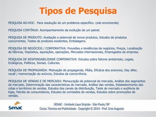 PESQUISA AD-HOC: Para resolução de um problema específico. (sob encomenda) PESQUISA CONTÍNUA: Acompanhamento da evolução de um painel. PESQUISA DE PRODUTO: Aceitação e potencial de novos produtos, Estudos de produtos concorrentes, Testes de produtos existentes, Embalagens. PESQUISA DE NEGÓCIOS / CORPORATIVA: Previsões e tendências de negócios, Preços, Localização de fábricas, Depósitos, aquisições, operações, Mercados internacionais, Empregados da empresa. PESQUISA DE RESPONSABILIDADE CORPORATIVA: Estudos sobre fatores ambientais, Legais, Ecológicos, Políticos, Sociais, Culturais. PESQUISA DE PROPAGANDA: Motivação de propaganda, Mídia, Eficácia dos anúncios, Day after, recall / memorização do anúncio, Estudos da concorrência. PESQUISA DE VENDAS E DE MERCADO: Mensuração de potencial de mercado, Análise dos segmentos de mercado, Determinação das características do mercado, Análise das vendas, Estabelecimento das cotas e territórios de vendas, Estudos dos canais de distribuição, Teste de mercado e auditoria de lojas, Painéis de consumidores, Estudos de comissões de vendas, Estudos sobre promoções de vendas. 
Tipos de Pesquisa  