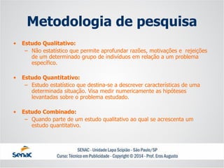 Metodologia de pesquisa 
•Estudo Qualitativo: 
–Não estatístico que permite aprofundar razões, motivações e rejeições de um determinado grupo de indivíduos em relação a um problema específico. 
•Estudo Quantitativo: 
–Estudo estatístico que destina-se a descrever características de uma determinada situação. Visa medir numericamente as hipóteses levantadas sobre o problema estudado. 
•Estudo Combinado: 
–Quando parte de um estudo qualitativo ao qual se acrescenta um estudo quantitativo.  