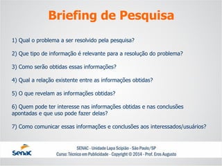 1) Qual o problema a ser resolvido pela pesquisa? 2) Que tipo de informação é relevante para a resolução do problema? 3) Como serão obtidas essas informações? 4) Qual a relação existente entre as informações obtidas? 5) O que revelam as informações obtidas? 6) Quem pode ter interesse nas informações obtidas e nas conclusões apontadas e que uso pode fazer delas? 7) Como comunicar essas informações e conclusões aos interessados/usuários? 
Briefing de Pesquisa  