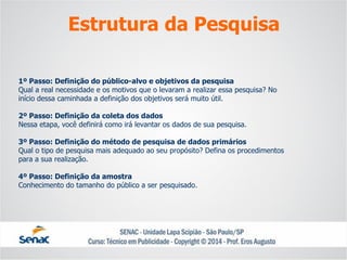 1º Passo: Definição do público-alvo e objetivos da pesquisaQual a real necessidade e os motivos que o levaram a realizar essa pesquisa? Noinício dessa caminhada a definição dos objetivos será muito útil. 2º Passo: Definição da coleta dos dadosNessa etapa, você definirá como irá levantar os dados de sua pesquisa. 3º Passo: Definição do método de pesquisa de dados primáriosQual o tipo de pesquisa mais adequado ao seu propósito? Defina os procedimentospara a sua realização. 4º Passo: Definição da amostraConhecimento do tamanho do público a ser pesquisado. 
Estrutura da Pesquisa  