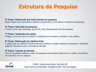 5º Passo: Elaboração dos instrumentos de pesquisaNessa etapa você aprenderá a elaborar questionários, formulários e roteiros de pesquisas. 6º Passo: Aplicação da pesquisaA forma como será abordada, garantirá o bom desempenho da sua pesquisa. 7º Passo: Tabulação dos dadosChegou a hora de reunir os dados e trabalhá-los de maneira a facilitar a sua análise. 8º Passo: Elaboração do relatório finalA elaboração do relatório final lhe permitirá analisar os dados obtidos na pesquisa e identificar aspectos relevantes para a tomada de decisão. 9º Passo: Tomada de decisãoCom os resultados obtidos a partir da pesquisa será possível determinar as ações necessárias em benefício do seu negócio. 
Estrutura da Pesquisa  