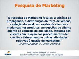 “A Pesquisa de Marketing focaliza a eficácia da propaganda, a distribuição da força de vendas, a seleção do local, as reações de clientes a mudanças nos produtos, percepções do clientequanto ao controle de qualidade, atitudes dos clientes em relação aos procedimentos decrédito e faturamento e outras atividades relativas à gestão de marketing.” Vincent Barabbae Gerald Zaltman 
Pesquisa de Marketing  