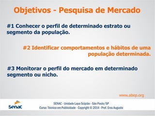#1 Conhecer o perfil de determinado estrato ou segmento da população. 
#2 Identificar comportamentos e hábitos de uma população determinada. 
#3 Monitorar o perfil do mercado em determinado segmento ou nicho. 
www.abep.org 
Objetivos -Pesquisa de Mercado  