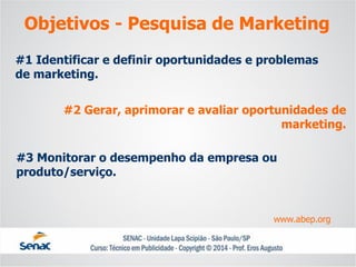 #1 Identificar e definir oportunidades e problemas de marketing. 
#2 Gerar, aprimorar e avaliar oportunidades de marketing. 
#3 Monitorar o desempenho da empresa ou produto/serviço. 
www.abep.org 
Objetivos -Pesquisa de Marketing  