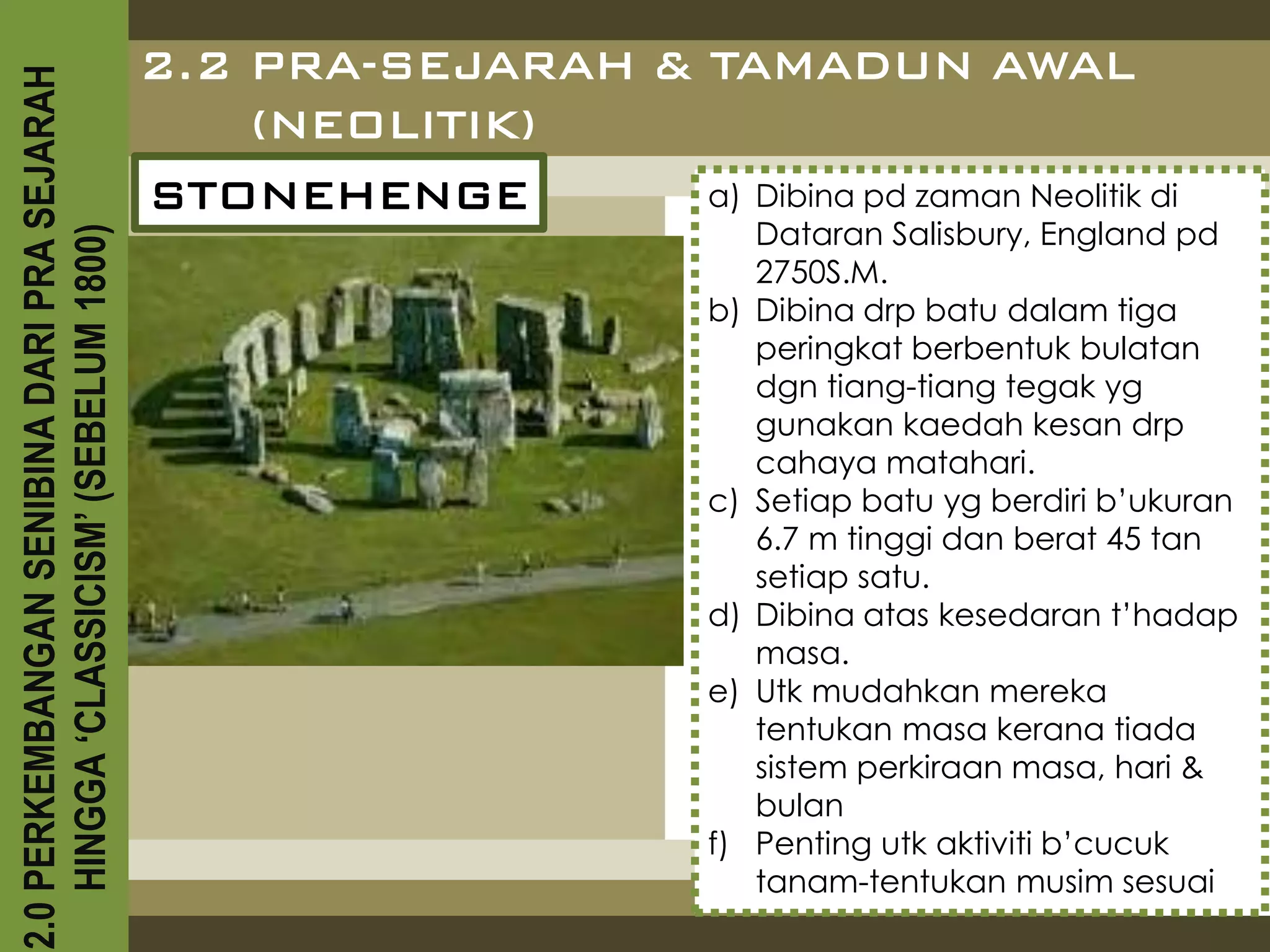 2.0 PERKEMBANGAN SENIBINA DARI PRA SEJARAH
                                             2.2 PRA-SEJARAH & TAMADUN AWAL
                                                 (NEOLITIK)
                                             STONEHENGE        a) Dibina pd zaman Neolitik di
                                                                            Dataran Salisbury, England pd
    HINGGA ‘CLASSICISM’ (SEBELUM 1800)



                                                                            2750S.M.
                                                                       b)   Dibina drp batu dalam tiga
                                                                            peringkat berbentuk bulatan
                                                                            dgn tiang-tiang tegak yg
                                                                            gunakan kaedah kesan drp
                                                                            cahaya matahari.
                                                                       c)   Setiap batu yg berdiri b’ukuran
                                                                            6.7 m tinggi dan berat 45 tan
                                                                            setiap satu.
                                                                       d)   Dibina atas kesedaran t’hadap
                                                                            masa.
                                                                       e)   Utk mudahkan mereka
                                                                            tentukan masa kerana tiada
                                                                            sistem perkiraan masa, hari &
                                                                            bulan
                                                                       f)   Penting utk aktiviti b’cucuk
                                                                            tanam-tentukan musim sesuai
 