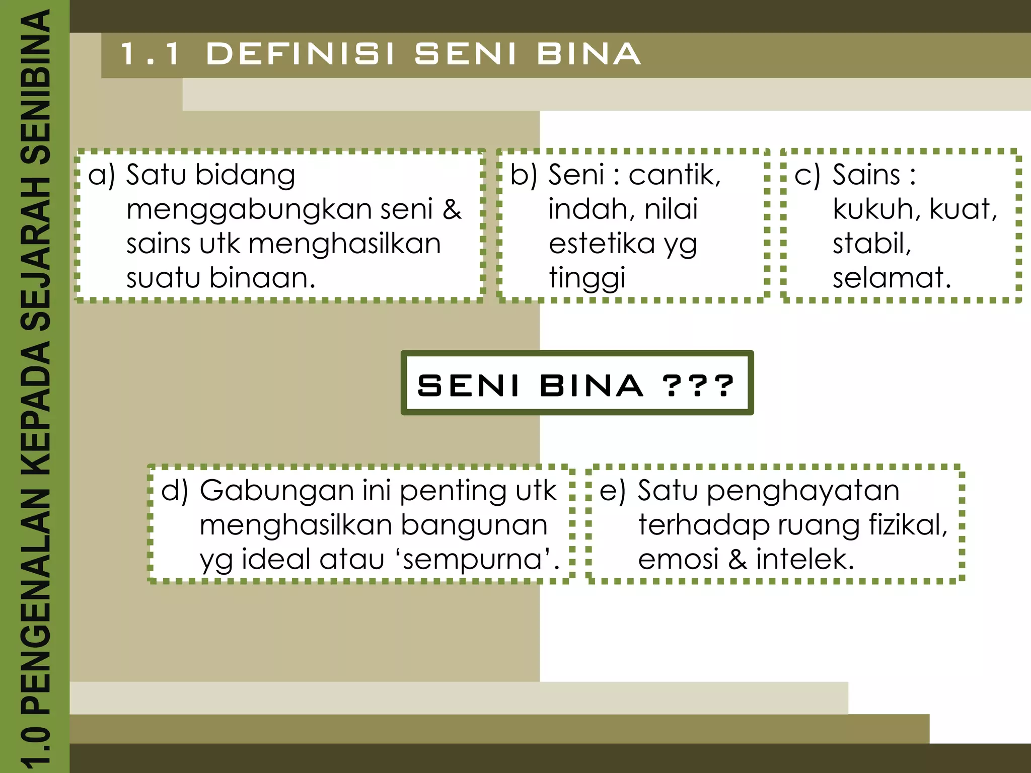 1.0 PENGENALAN KEPADA SEJARAH SENIBINA    1.1 DEFINISI SENI BINA


                                         a) Satu bidang              b) Seni : cantik,    c) Sains :
                                            menggabungkan seni &        indah, nilai         kukuh, kuat,
                                            sains utk menghasilkan      estetika yg          stabil,
                                            suatu binaan.               tinggi               selamat.


                                                              SENI BINA ???

                                             d) Gabungan ini penting utk    e) Satu penghayatan
                                                menghasilkan bangunan          terhadap ruang fizikal,
                                                yg ideal atau ‘sempurna’.      emosi & intelek.
 