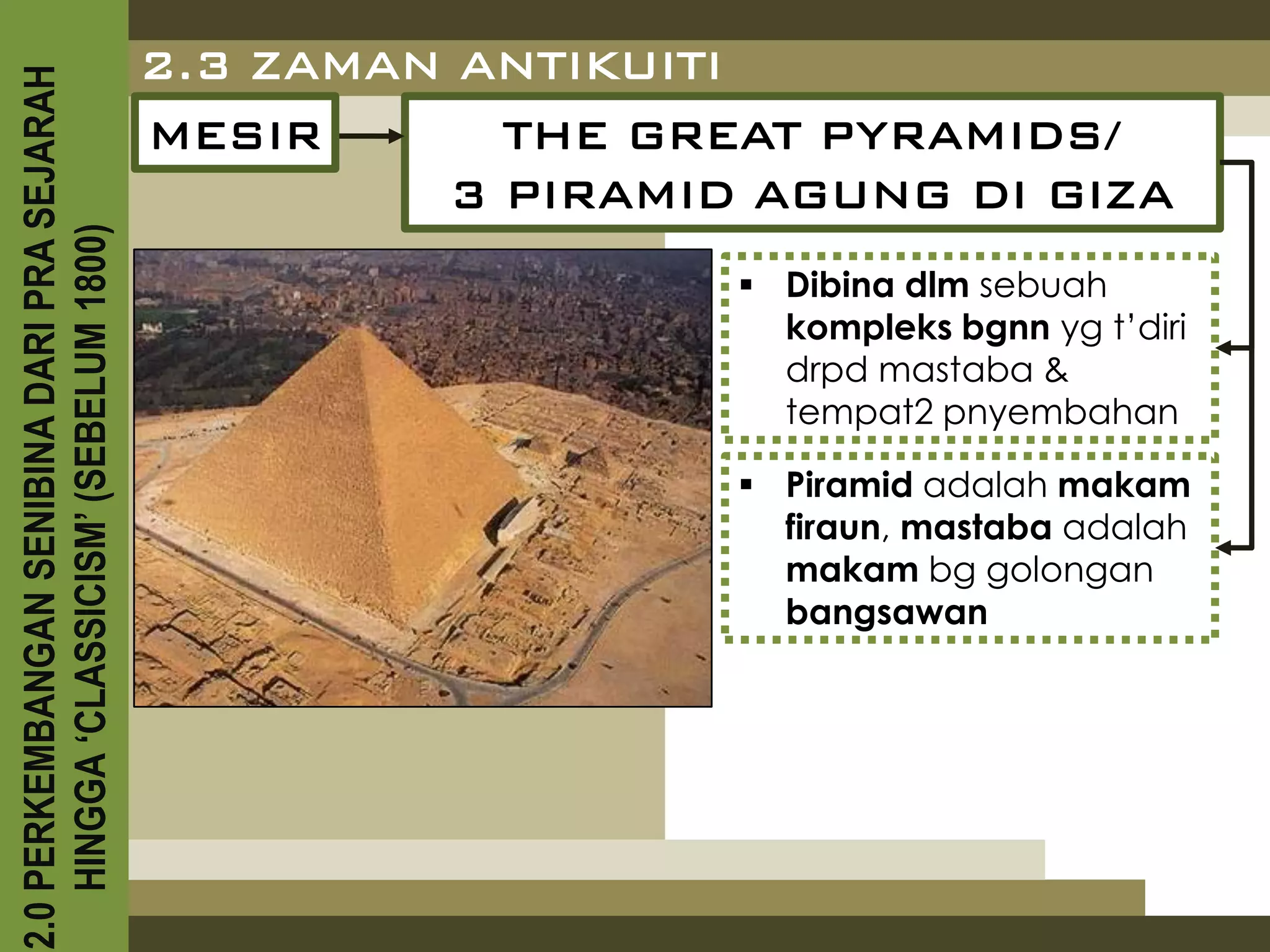 2.0 PERKEMBANGAN SENIBINA DARI PRA SEJARAH
                                             2.3 ZAMAN ANTIKUITI
                                             MESIR      THE GREAT PYRAMIDS/
                                                      3 PIRAMID AGUNG DI GIZA
    HINGGA ‘CLASSICISM’ (SEBELUM 1800)



                                                                Dibina dlm sebuah
                                                                 kompleks bgnn yg t’diri
                                                                 drpd mastaba &
                                                                 tempat2 pnyembahan

                                                                Piramid adalah makam
                                                                 firaun, mastaba adalah
                                                                 makam bg golongan
                                                                 bangsawan
 