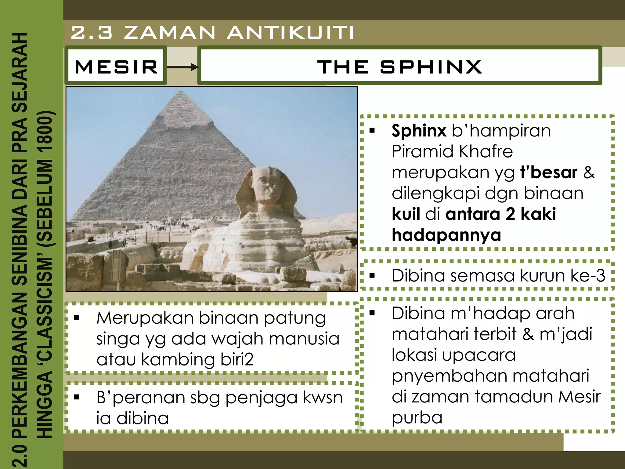 2.0 PERKEMBANGAN SENIBINA DARI PRA SEJARAH
                                             2.3 ZAMAN ANTIKUITI
                                             MESIR           THE SPHINX
    HINGGA ‘CLASSICISM’ (SEBELUM 1800)



                                                                             Sphinx b’hampiran
                                                                              Piramid Khafre
                                                                              merupakan yg t’besar &
                                                                              dilengkapi dgn binaan
                                                                              kuil di antara 2 kaki
                                                                              hadapannya

                                                                             Dibina semasa kurun ke-3

                                              Merupakan binaan patung       Dibina m’hadap arah
                                               singa yg ada wajah manusia     matahari terbit & m’jadi
                                               atau kambing biri2             lokasi upacara
                                                                              pnyembahan matahari
                                              B’peranan sbg penjaga kwsn     di zaman tamadun Mesir
                                               ia dibina                      purba
 