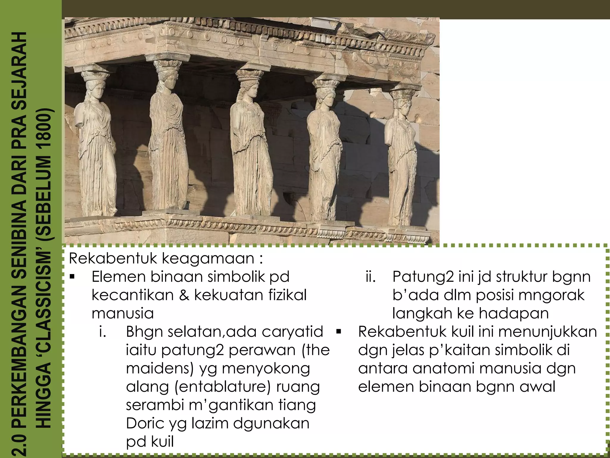 2.0 PERKEMBANGAN SENIBINA DARI PRA SEJARAH
    HINGGA ‘CLASSICISM’ (SEBELUM 1800)




                                             Rekabentuk keagamaan :
                                              Elemen binaan simbolik pd          ii.Patung2 ini jd struktur bgnn
                                               kecantikan & kekuatan fizikal         b’ada dlm posisi mngorak
                                               manusia                               langkah ke hadapan
                                                i. Bhgn selatan,ada caryatid    Rekabentuk kuil ini menunjukkan
                                                   iaitu patung2 perawan (the    dgn jelas p’kaitan simbolik di
                                                   maidens) yg menyokong         antara anatomi manusia dgn
                                                   alang (entablature) ruang     elemen binaan bgnn awal
                                                   serambi m’gantikan tiang
                                                   Doric yg lazim dgunakan
                                                   pd kuil
 