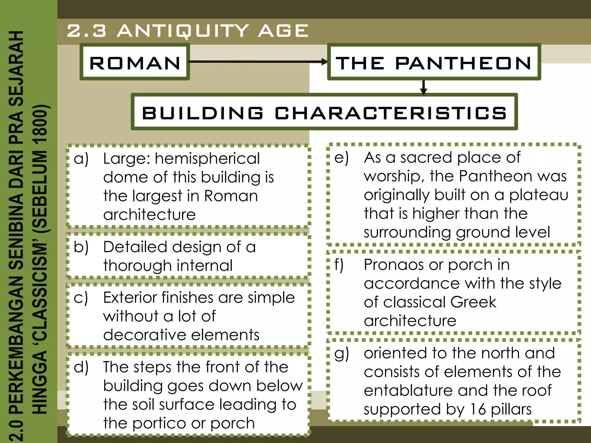 2.3 ANTIQUITY AGE
2.0 PERKEMBANGAN SENIBINA DARI PRA SEJARAH

                                               ROMAN                           THE PANTHEON

                                                      BUILDING CHARACTERISTICS
    HINGGA ‘CLASSICISM’ (SEBELUM 1800)




                                             a) Large: hemispherical           e) As a sacred place of
                                                dome of this building is          worship, the Pantheon was
                                                the largest in Roman              originally built on a plateau
                                                architecture                      that is higher than the
                                                                                  surrounding ground level
                                             b) Detailed design of a
                                                thorough internal              f)   Pronaos or porch in
                                                                                    accordance with the style
                                             c) Exterior finishes are simple        of classical Greek
                                                without a lot of                    architecture
                                                decorative elements
                                                                               g) oriented to the north and
                                             d) The steps the front of the        consists of elements of the
                                                building goes down below          entablature and the roof
                                                the soil surface leading to       supported by 16 pillars
                                                the portico or porch
 