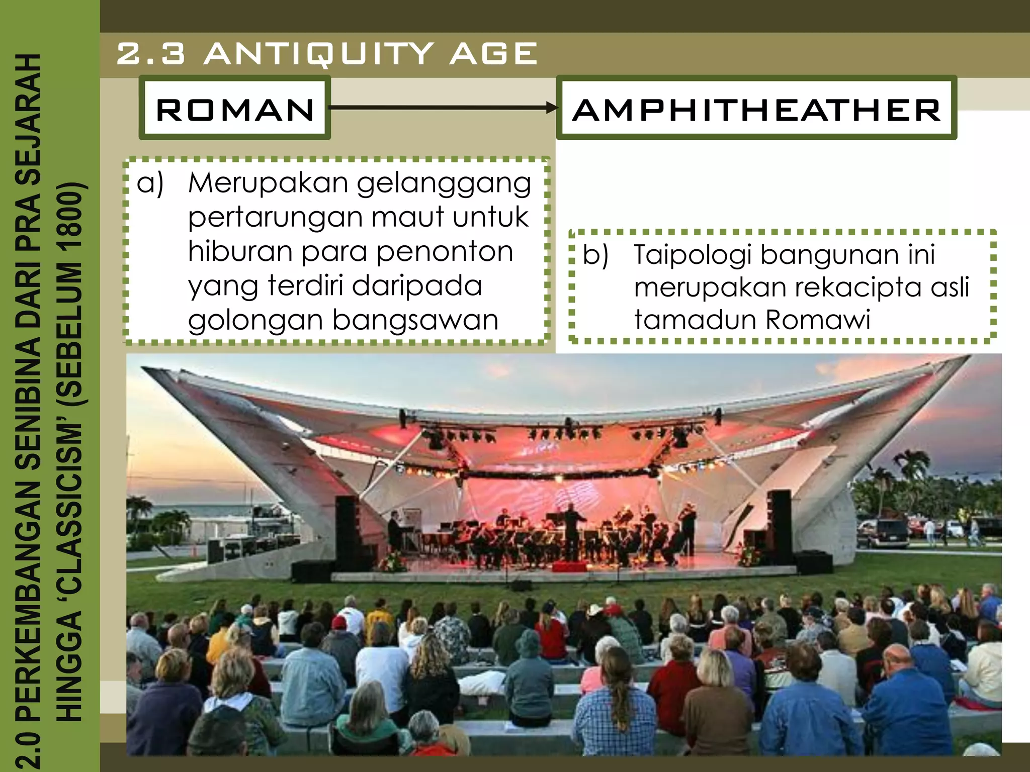 2.3 ANTIQUITY AGE
2.0 PERKEMBANGAN SENIBINA DARI PRA SEJARAH

                                               ROMAN           AMPHITHEATHER
                                             a) Merupakan gelanggang
    HINGGA ‘CLASSICISM’ (SEBELUM 1800)



                                                pertarungan maut untuk
                                                hiburan para penonton    b) Taipologi bangunan ini
                                                yang terdiri daripada       merupakan rekacipta asli
                                                golongan bangsawan          tamadun Romawi
 