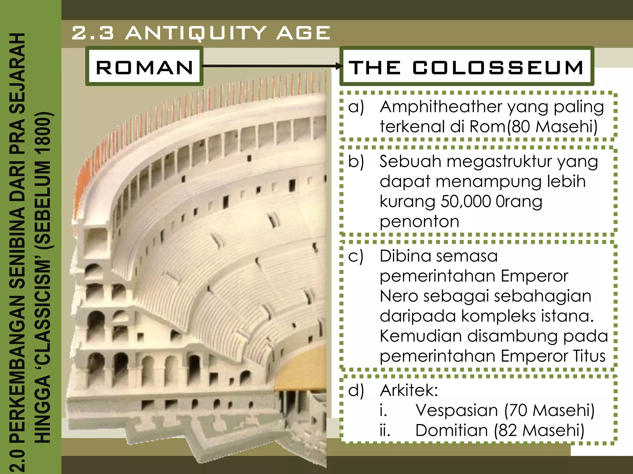 2.3 ANTIQUITY AGE
2.0 PERKEMBANGAN SENIBINA DARI PRA SEJARAH

                                               ROMAN           THE COLOSSEUM
                                                             a) Amphitheather yang paling
    HINGGA ‘CLASSICISM’ (SEBELUM 1800)


                                                                terkenal di Rom(80 Masehi)

                                                             b) Sebuah megastruktur yang
                                                                dapat menampung lebih
                                                                kurang 50,000 0rang
                                                                penonton

                                                             c) Dibina semasa
                                                                pemerintahan Emperor
                                                                Nero sebagai sebahagian
                                                                daripada kompleks istana.
                                                                Kemudian disambung pada
                                                                pemerintahan Emperor Titus

                                                             d) Arkitek:
                                                                i.   Vespasian (70 Masehi)
                                                                ii. Domitian (82 Masehi)
 