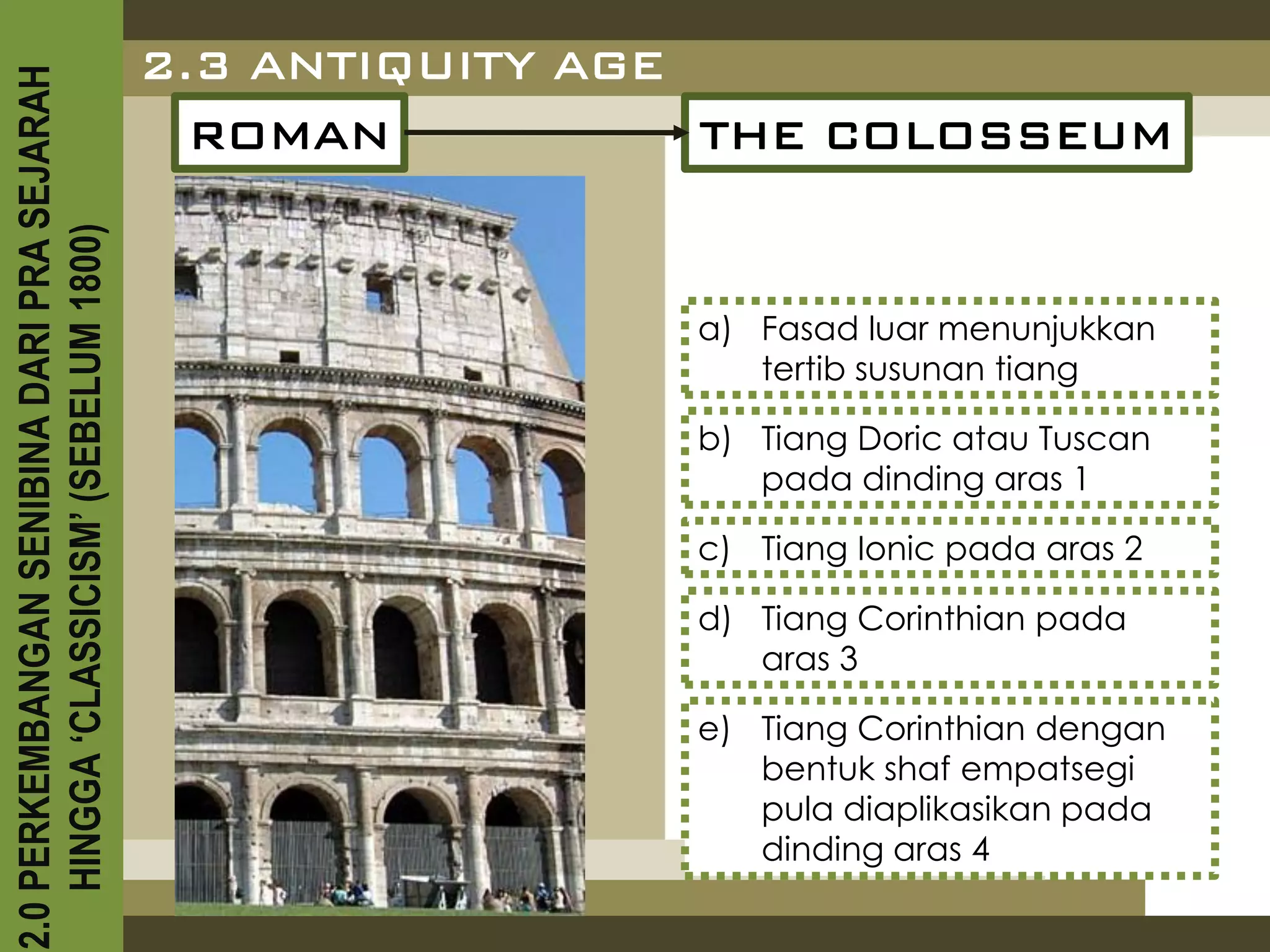 2.3 ANTIQUITY AGE
2.0 PERKEMBANGAN SENIBINA DARI PRA SEJARAH

                                               ROMAN           THE COLOSSEUM
    HINGGA ‘CLASSICISM’ (SEBELUM 1800)




                                                             a) Fasad luar menunjukkan
                                                                tertib susunan tiang

                                                             b) Tiang Doric atau Tuscan
                                                                pada dinding aras 1

                                                             c) Tiang Ionic pada aras 2

                                                             d) Tiang Corinthian pada
                                                                aras 3

                                                             e) Tiang Corinthian dengan
                                                                bentuk shaf empatsegi
                                                                pula diaplikasikan pada
                                                                dinding aras 4
 