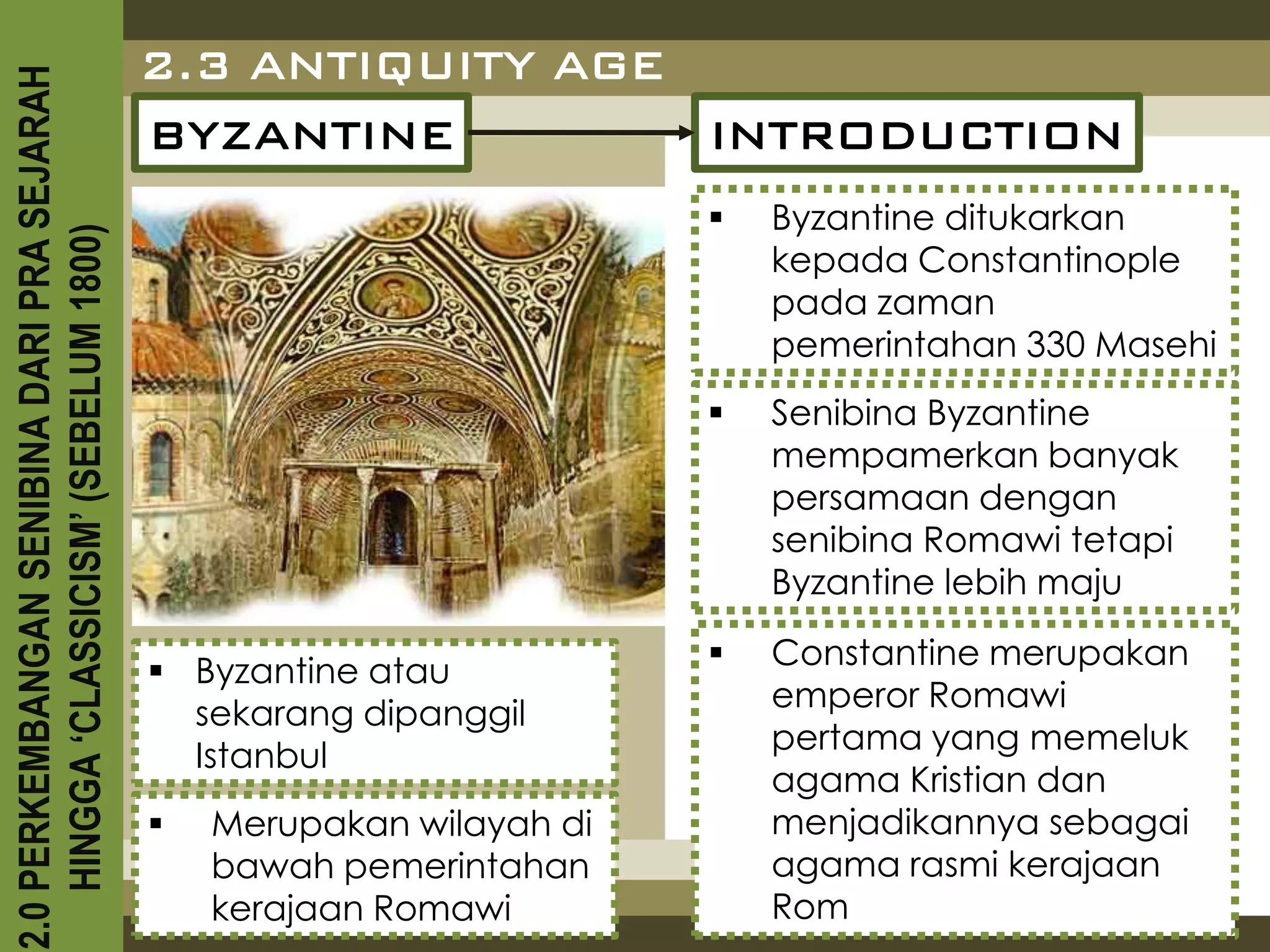 2.3 ANTIQUITY AGE
2.0 PERKEMBANGAN SENIBINA DARI PRA SEJARAH

                                             BYZANTINE         INTRODUCTION
                                                                           Byzantine ditukarkan
    HINGGA ‘CLASSICISM’ (SEBELUM 1800)



                                                                            kepada Constantinople
                                                                            pada zaman
                                                                            pemerintahan 330 Masehi
                                                                           Senibina Byzantine
                                                                            mempamerkan banyak
                                                                            persamaan dengan
                                                                            senibina Romawi tetapi
                                                                            Byzantine lebih maju
                                                                           Constantine merupakan
                                              Byzantine atau
                                                                            emperor Romawi
                                               sekarang dipanggil
                                                                            pertama yang memeluk
                                               Istanbul
                                                                            agama Kristian dan
                                                Merupakan wilayah di       menjadikannya sebagai
                                                 bawah pemerintahan         agama rasmi kerajaan
                                                 kerajaan Romawi            Rom
 