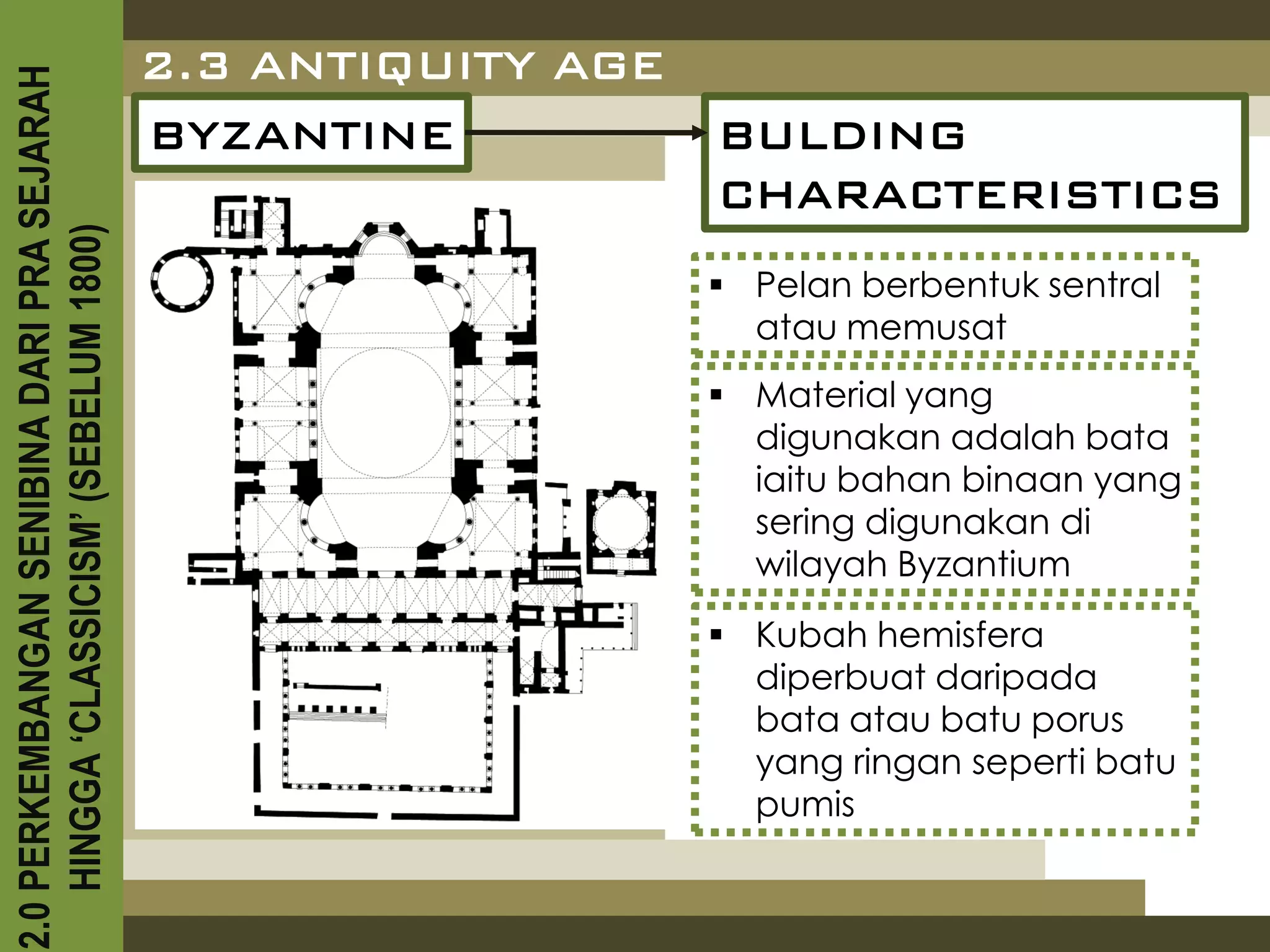 2.3 ANTIQUITY AGE
2.0 PERKEMBANGAN SENIBINA DARI PRA SEJARAH

                                             BYZANTINE           BULDING
                                                                 CHARACTERISTICS
    HINGGA ‘CLASSICISM’ (SEBELUM 1800)



                                                                  Pelan berbentuk sentral
                                                                   atau memusat
                                                                  Material yang
                                                                   digunakan adalah bata
                                                                   iaitu bahan binaan yang
                                                                   sering digunakan di
                                                                   wilayah Byzantium
                                                                  Kubah hemisfera
                                                                   diperbuat daripada
                                                                   bata atau batu porus
                                                                   yang ringan seperti batu
                                                                   pumis
 