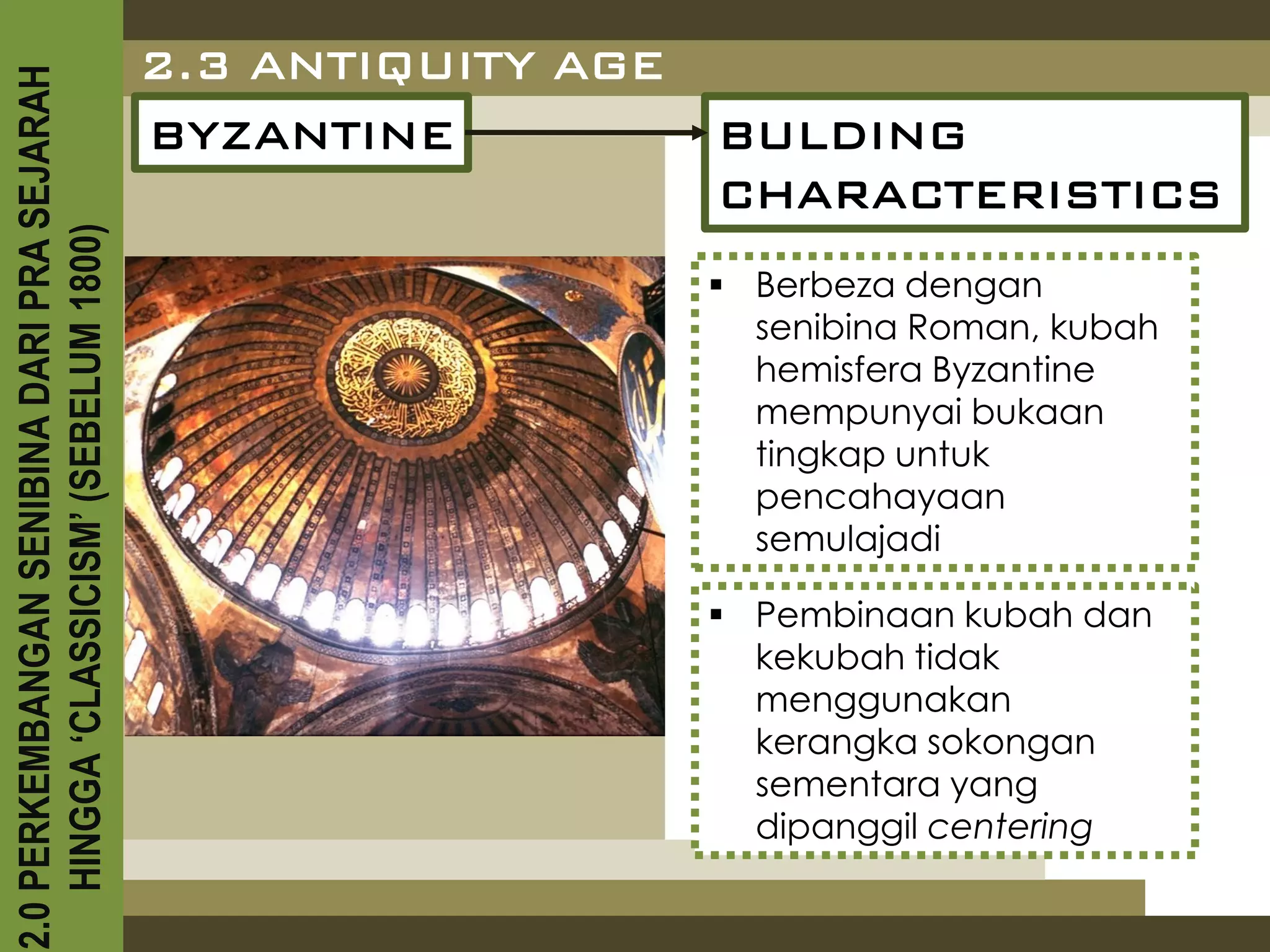 2.3 ANTIQUITY AGE
2.0 PERKEMBANGAN SENIBINA DARI PRA SEJARAH

                                             BYZANTINE           BULDING
                                                                 CHARACTERISTICS
    HINGGA ‘CLASSICISM’ (SEBELUM 1800)



                                                                  Berbeza dengan
                                                                   senibina Roman, kubah
                                                                   hemisfera Byzantine
                                                                   mempunyai bukaan
                                                                   tingkap untuk
                                                                   pencahayaan
                                                                   semulajadi

                                                                  Pembinaan kubah dan
                                                                   kekubah tidak
                                                                   menggunakan
                                                                   kerangka sokongan
                                                                   sementara yang
                                                                   dipanggil centering
 
