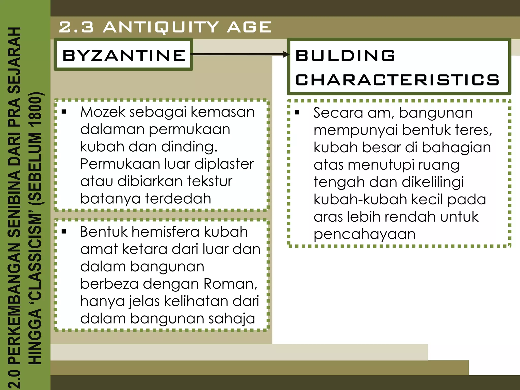2.3 ANTIQUITY AGE
2.0 PERKEMBANGAN SENIBINA DARI PRA SEJARAH

                                             BYZANTINE                      BULDING
                                                                            CHARACTERISTICS
    HINGGA ‘CLASSICISM’ (SEBELUM 1800)



                                              Mozek sebagai kemasan         Secara am, bangunan
                                               dalaman permukaan              mempunyai bentuk teres,
                                               kubah dan dinding.             kubah besar di bahagian
                                               Permukaan luar diplaster       atas menutupi ruang
                                               atau dibiarkan tekstur         tengah dan dikelilingi
                                               batanya terdedah               kubah-kubah kecil pada
                                                                              aras lebih rendah untuk
                                              Bentuk hemisfera kubah         pencahayaan
                                               amat ketara dari luar dan
                                               dalam bangunan
                                               berbeza dengan Roman,
                                               hanya jelas kelihatan dari
                                               dalam bangunan sahaja
 