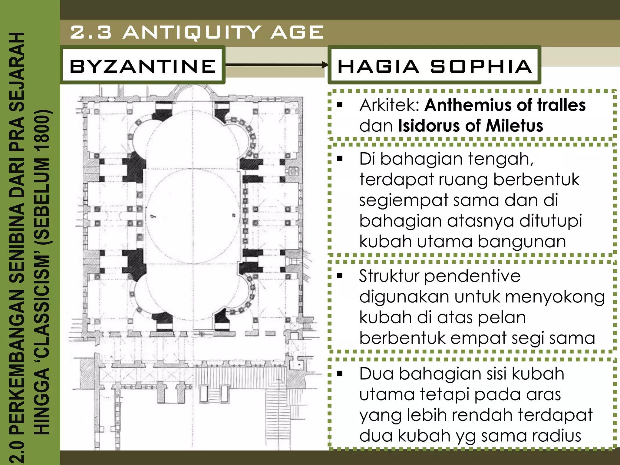 2.3 ANTIQUITY AGE
2.0 PERKEMBANGAN SENIBINA DARI PRA SEJARAH

                                             BYZANTINE         HAGIA SOPHIA
                                                               Arkitek: Anthemius of tralles
    HINGGA ‘CLASSICISM’ (SEBELUM 1800)


                                                                dan Isidorus of Miletus
                                                               Di bahagian tengah,
                                                                terdapat ruang berbentuk
                                                                segiempat sama dan di
                                                                bahagian atasnya ditutupi
                                                                kubah utama bangunan
                                                               Struktur pendentive
                                                                digunakan untuk menyokong
                                                                kubah di atas pelan
                                                                berbentuk empat segi sama

                                                               Dua bahagian sisi kubah
                                                                utama tetapi pada aras
                                                                yang lebih rendah terdapat
                                                                dua kubah yg sama radius
 