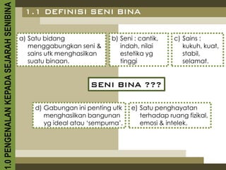 1.0 PENGENALAN KEPADA SEJARAH SENIBINA    1.1 DEFINISI SENI BINA


                                         a) Satu bidang              b) Seni : cantik,    c) Sains :
                                            menggabungkan seni &        indah, nilai         kukuh, kuat,
                                            sains utk menghasilkan      estetika yg          stabil,
                                            suatu binaan.               tinggi               selamat.


                                                              SENI BINA ???

                                             d) Gabungan ini penting utk    e) Satu penghayatan
                                                menghasilkan bangunan          terhadap ruang fizikal,
                                                yg ideal atau ‘sempurna’.      emosi & intelek.
 