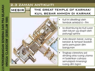 2.0 PERKEMBANGAN SENIBINA DARI PRA SEJARAH
                                             2.3 ZAMAN ANTIKUITI
                                             MESIR     THE GREAT TEMPLE OF KARNAK/
                                                        KUIL BESAR AMMON DI KARNAK
    HINGGA ‘CLASSICISM’ (SEBELUM 1800)


                                                                      Kuil ini dikelilingi oleh
                                                                       tembok setebal 6 – 9m

                                                                      Ia disambung ke Kuil Luxor
                                                                       oleh laluan yg diapit oleh
                                                                       patung2 sphinx

                                                                      Ada dewan besar, ruang
                                                                       keraian & tempat ibadah
                                                                       serta pemujaan dlm
                                                                       bangunan

                                                                      Tingkap clerestory pd
                                                                       dinding atas ruang utama
                                                                       m’bolehkan cahaya
                                                                       semulajadi mnerangi
                                                                       ruang dlm bgnn
 