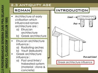 2.3 ANTIQUITY AGE
2.0 PERKEMBANGAN SENIBINA DARI PRA SEJARAH

                                               ROMAN                        INTRODUCTION
                                              Architecture of early
    HINGGA ‘CLASSICISM’ (SEBELUM 1800)


                                               civilisation which
                                               influenced roman
                                               architecture are :
                                                a) Etruscan
                                                      architecture
                                                b) Greek architecture
                                                Etruscan architecture
                                                 influence :
                                                 a) Radiating arches
                                                 b) Vault (kekubah)
                                                Greek architecture
                                                 influence :
                                                 a) Post and lintel /
                                                                            Greek architecture influence
                                                      trabeated system
                                                      (material : stone &
                                                      concrete)
 