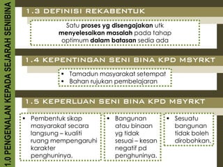 1.0 PENGENALAN KEPADA SEJARAH SENIBINA   1.3 DEFINISI REKABENTUK
                                                    Satu proses yg disengajakan utk
                                                  menyelesaikan masalah pada tahap
                                                   optimum dalam batasan sedia ada


                                         1.4 KEPENTINGAN SENI BINA KPD MSYRKT
                                                    Tamadun masyarakat setempat
                                                    Bahan rujukan pembelajaran


                                         1.5 KEPERLUAN SENI BINA KPD MSYRKT

                                          Pembentuk sikap       Bangunan          Sesuatu
                                           masyarakat secara      atau binaan        bangunan
                                           langsung – kualiti     yg tidak           tidak boleh
                                           ruang mempengaruhi     sesuai – kesan     dirobohkan.
                                           karakter               negatif pd
                                           penghuninya.           penghuninya.
 