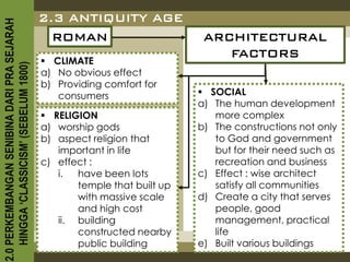 2.3 ANTIQUITY AGE
2.0 PERKEMBANGAN SENIBINA DARI PRA SEJARAH

                                               ROMAN                        ARCHITECTURAL
                                                                               FACTORS
                                              CLIMATE
    HINGGA ‘CLASSICISM’ (SEBELUM 1800)



                                             a) No obvious effect
                                             b) Providing comfort for
                                                consumers                   SOCIAL
                                                                           a) The human development
                                              RELIGION                       more complex
                                             a) worship gods               b) The constructions not only
                                             b) aspect religion that          to God and government
                                                important in life             but for their need such as
                                             c) effect :                      recreation and business
                                                i.  have been lots         c) Effect : wise architect
                                                    temple that built up      satisfy all communities
                                                    with massive scale     d) Create a city that serves
                                                    and high cost             people, good
                                                ii. building                  management, practical
                                                    constructed nearby        life
                                                    public building        e) Built various buildings
 