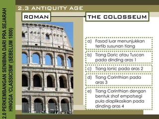 2.3 ANTIQUITY AGE
2.0 PERKEMBANGAN SENIBINA DARI PRA SEJARAH

                                               ROMAN           THE COLOSSEUM
    HINGGA ‘CLASSICISM’ (SEBELUM 1800)




                                                             a) Fasad luar menunjukkan
                                                                tertib susunan tiang

                                                             b) Tiang Doric atau Tuscan
                                                                pada dinding aras 1

                                                             c) Tiang Ionic pada aras 2

                                                             d) Tiang Corinthian pada
                                                                aras 3

                                                             e) Tiang Corinthian dengan
                                                                bentuk shaf empatsegi
                                                                pula diaplikasikan pada
                                                                dinding aras 4
 