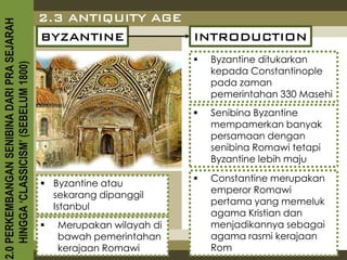 2.3 ANTIQUITY AGE
2.0 PERKEMBANGAN SENIBINA DARI PRA SEJARAH

                                             BYZANTINE         INTRODUCTION
                                                                           Byzantine ditukarkan
    HINGGA ‘CLASSICISM’ (SEBELUM 1800)



                                                                            kepada Constantinople
                                                                            pada zaman
                                                                            pemerintahan 330 Masehi
                                                                           Senibina Byzantine
                                                                            mempamerkan banyak
                                                                            persamaan dengan
                                                                            senibina Romawi tetapi
                                                                            Byzantine lebih maju
                                                                           Constantine merupakan
                                              Byzantine atau
                                                                            emperor Romawi
                                               sekarang dipanggil
                                                                            pertama yang memeluk
                                               Istanbul
                                                                            agama Kristian dan
                                                Merupakan wilayah di       menjadikannya sebagai
                                                 bawah pemerintahan         agama rasmi kerajaan
                                                 kerajaan Romawi            Rom
 