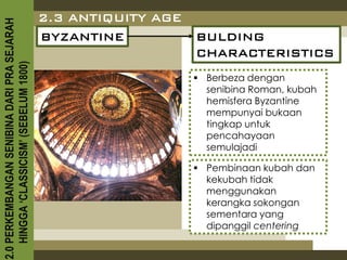 2.3 ANTIQUITY AGE
2.0 PERKEMBANGAN SENIBINA DARI PRA SEJARAH

                                             BYZANTINE           BULDING
                                                                 CHARACTERISTICS
    HINGGA ‘CLASSICISM’ (SEBELUM 1800)



                                                                  Berbeza dengan
                                                                   senibina Roman, kubah
                                                                   hemisfera Byzantine
                                                                   mempunyai bukaan
                                                                   tingkap untuk
                                                                   pencahayaan
                                                                   semulajadi

                                                                  Pembinaan kubah dan
                                                                   kekubah tidak
                                                                   menggunakan
                                                                   kerangka sokongan
                                                                   sementara yang
                                                                   dipanggil centering
 