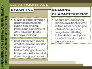 2.3 ANTIQUITY AGE
2.0 PERKEMBANGAN SENIBINA DARI PRA SEJARAH

                                             BYZANTINE                      BULDING
                                                                            CHARACTERISTICS
    HINGGA ‘CLASSICISM’ (SEBELUM 1800)



                                              Mozek sebagai kemasan         Secara am, bangunan
                                               dalaman permukaan              mempunyai bentuk teres,
                                               kubah dan dinding.             kubah besar di bahagian
                                               Permukaan luar diplaster       atas menutupi ruang
                                               atau dibiarkan tekstur         tengah dan dikelilingi
                                               batanya terdedah               kubah-kubah kecil pada
                                                                              aras lebih rendah untuk
                                              Bentuk hemisfera kubah         pencahayaan
                                               amat ketara dari luar dan
                                               dalam bangunan
                                               berbeza dengan Roman,
                                               hanya jelas kelihatan dari
                                               dalam bangunan sahaja
 