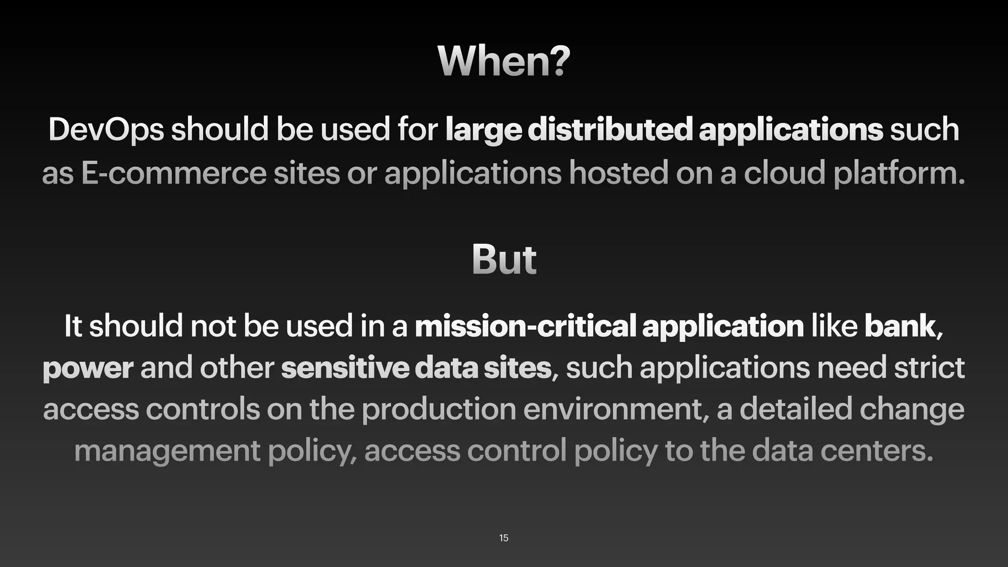 DevOps should be used for largedistributedapplications such
as E-commerce sites or applications hosted on a cloud platform.
When?
It should not be used in a mission-criticalapplication like bank,
power and other sensitivedatasites, such applications need strict
access controls on the production environment, a detailed change
management policy, access control policy to the data centers.
But
15
 