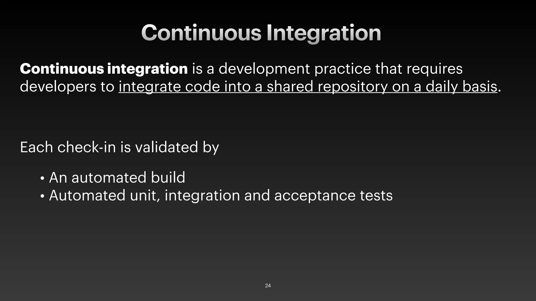 Continuous integration is a development practice that requires
developers to integrate code into a shared repository on a daily basis.
Each check-in is validated by
• An automated build
• Automated unit, integration and acceptance tests
Continuous Integration
24
 