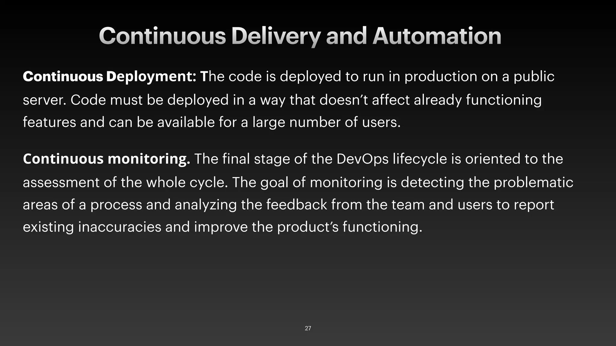 Continuous Deployment: The code is deployed to run in production on a public
server. Code must be deployed in a way that doesn’t affect already functioning
features and can be available for a large number of users.
Continuous monitoring. The final stage of the DevOps lifecycle is oriented to the
assessment of the whole cycle. The goal of monitoring is detecting the problematic
areas of a process and analyzing the feedback from the team and users to report
existing inaccuracies and improve the product’s functioning.
Continuous Delivery and Automation
27
 