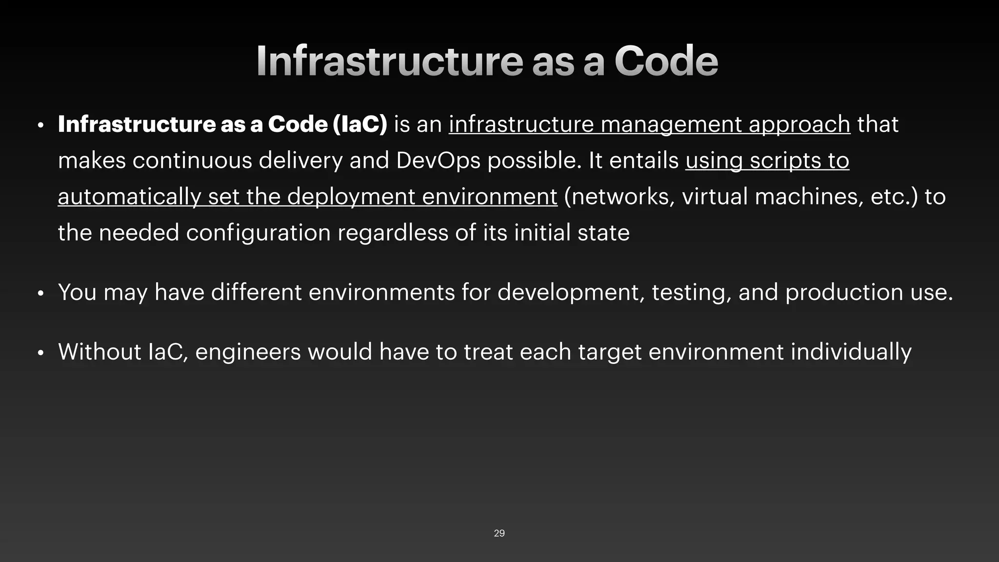 • Infrastructure as a Code (IaC) is an infrastructure management approach that
makes continuous delivery and DevOps possible. It entails using scripts to
automatically set the deployment environment (networks, virtual machines, etc.) to
the needed configuration regardless of its initial state
• You may have different environments for development, testing, and production use.
• Without IaC, engineers would have to treat each target environment individually
Infrastructure as a Code
29
 