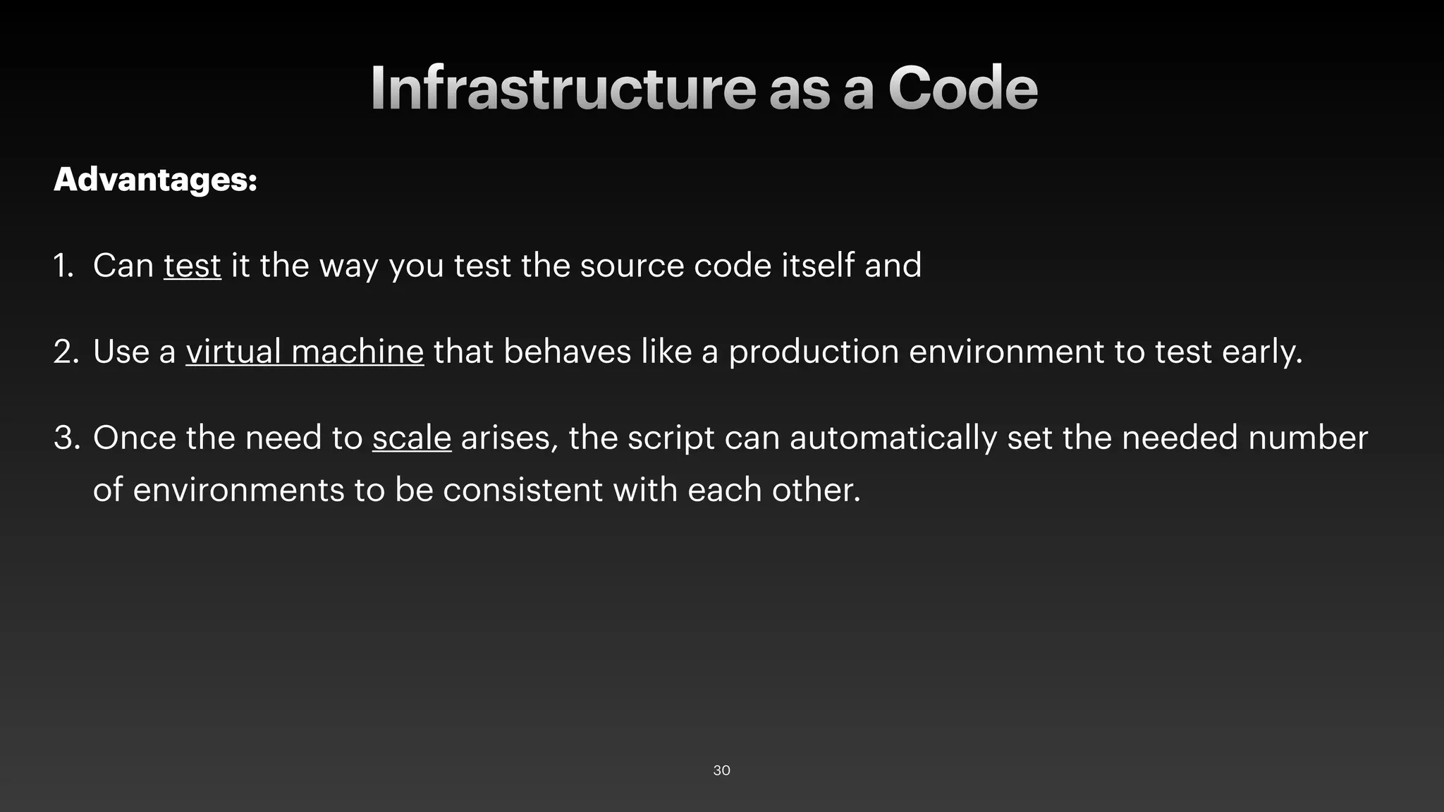 Advantages:
1. Can test it the way you test the source code itself and
2. Use a virtual machine that behaves like a production environment to test early.
3. Once the need to scale arises, the script can automatically set the needed number
of environments to be consistent with each other.
Infrastructure as a Code
30
 