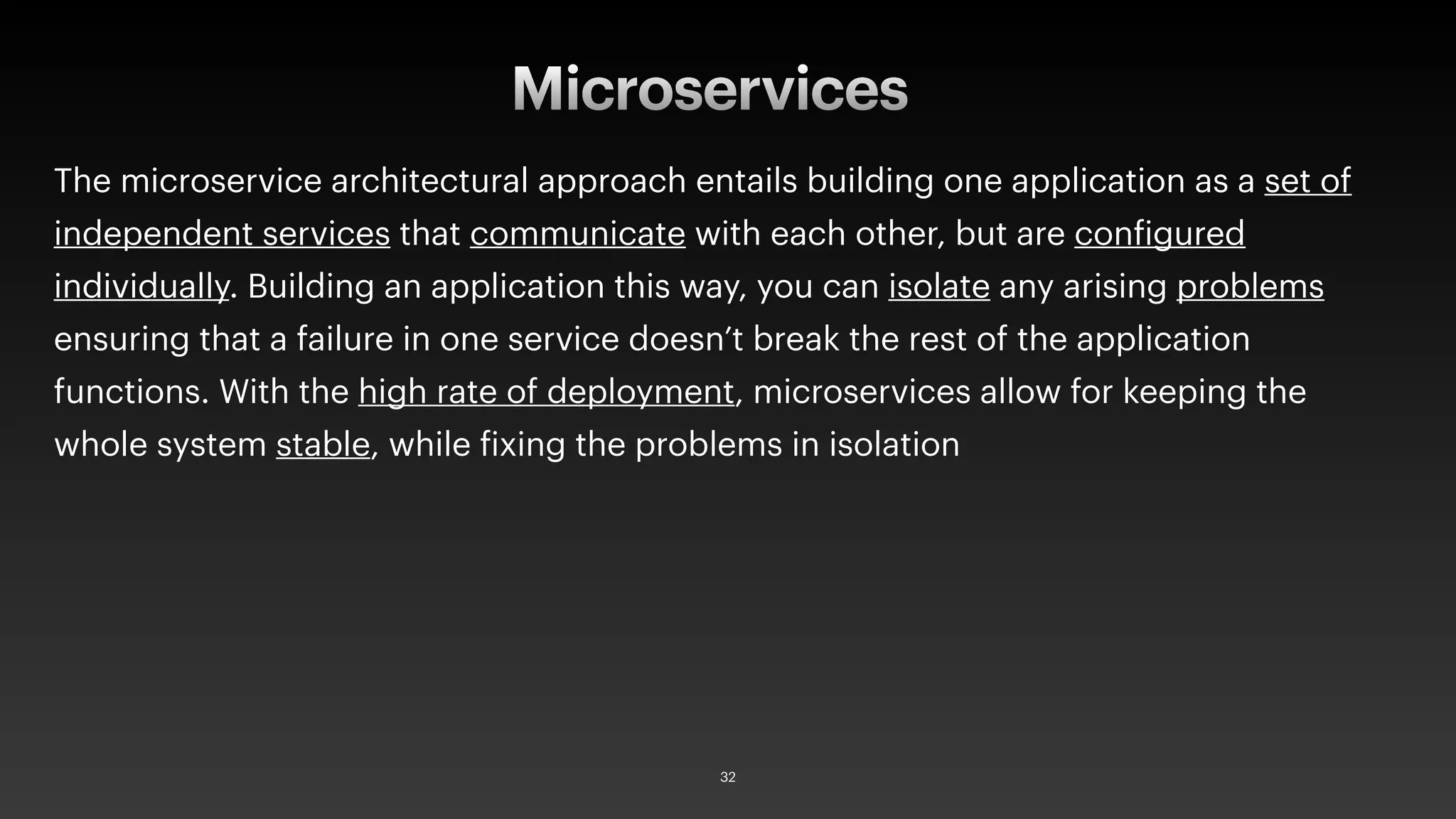 The microservice architectural approach entails building one application as a set of
independent services that communicate with each other, but are configured
individually. Building an application this way, you can isolate any arising problems
ensuring that a failure in one service doesn’t break the rest of the application
functions. With the high rate of deployment, microservices allow for keeping the
whole system stable, while fixing the problems in isolation
Microservices
32
 