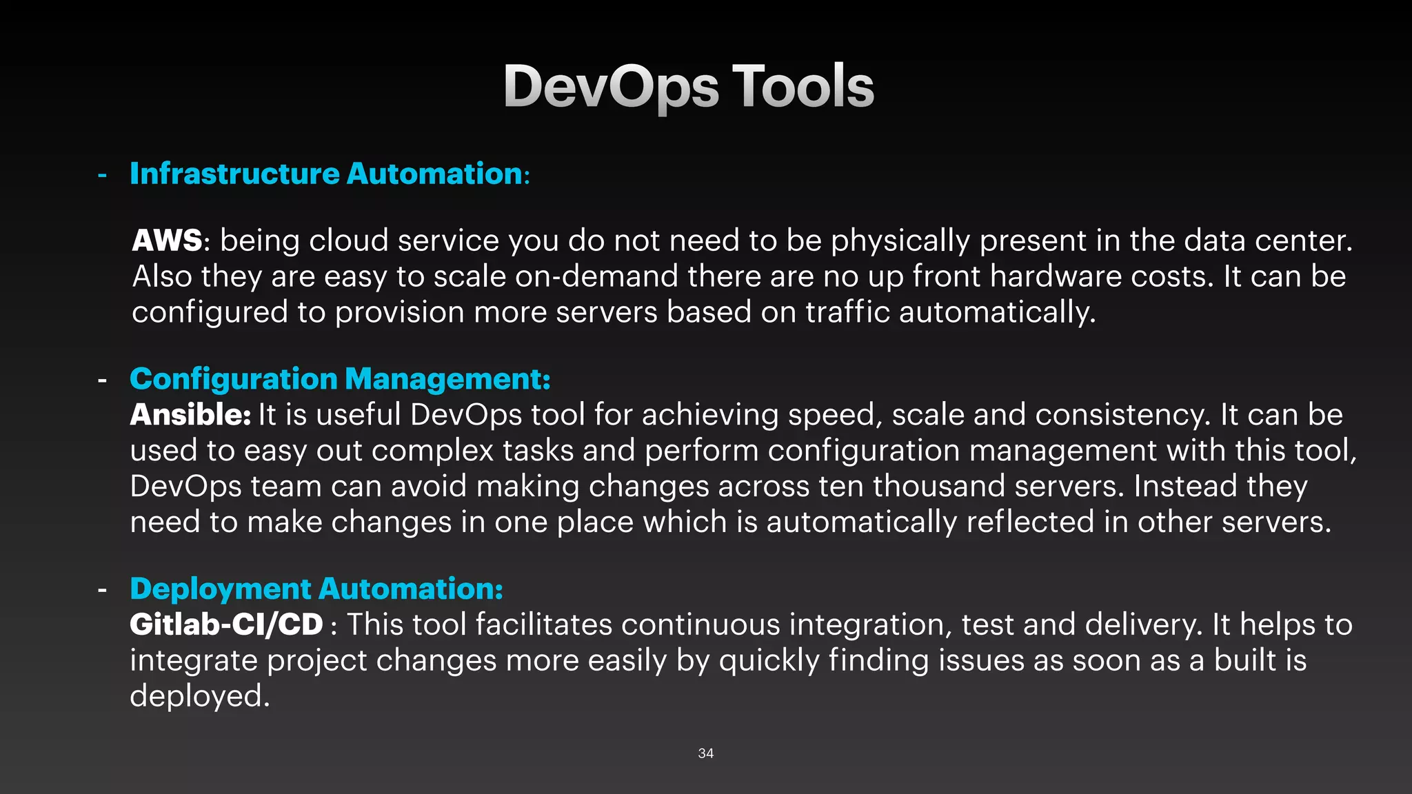 - Infrastructure Automation:
AWS: being cloud service you do not need to be physically present in the data center.
Also they are easy to scale on-demand there are no up front hardware costs. It can be
configured to provision more servers based on traffic automatically.
- Configuration Management:
Ansible: It is useful DevOps tool for achieving speed, scale and consistency. It can be
used to easy out complex tasks and perform configuration management with this tool,
DevOps team can avoid making changes across ten thousand servers. Instead they
need to make changes in one place which is automatically reflected in other servers.
- Deployment Automation:
Gitlab-CI/CD : This tool facilitates continuous integration, test and delivery. It helps to
integrate project changes more easily by quickly finding issues as soon as a built is
deployed.
DevOps Tools
34
 