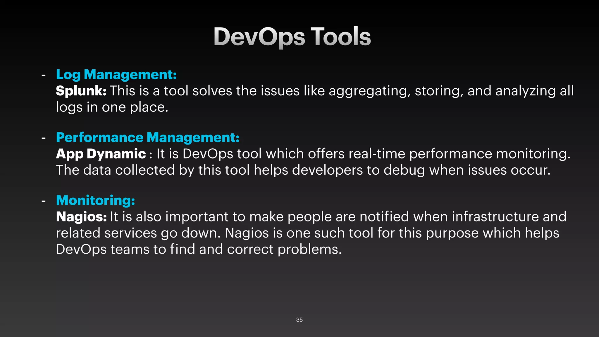 - Log Management:
Splunk: This is a tool solves the issues like aggregating, storing, and analyzing all
logs in one place.
- Performance Management:
App Dynamic : It is DevOps tool which offers real-time performance monitoring.
The data collected by this tool helps developers to debug when issues occur.
- Monitoring:
Nagios: It is also important to make people are notified when infrastructure and
related services go down. Nagios is one such tool for this purpose which helps
DevOps teams to find and correct problems.
DevOps Tools
35
 