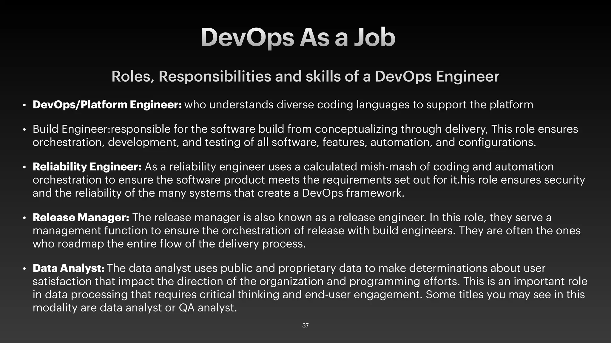 Roles, Responsibilities and skills of a DevOps Engineer
• DevOps/Platform Engineer: who understands diverse coding languages to support the platform
• Build Engineer:responsible for the software build from conceptualizing through delivery, This role ensures
orchestration, development, and testing of all software, features, automation, and configurations.
• Reliability Engineer: As a reliability engineer uses a calculated mish-mash of coding and automation
orchestration to ensure the software product meets the requirements set out for it.his role ensures security
and the reliability of the many systems that create a DevOps framework.
• Release Manager: The release manager is also known as a release engineer. In this role, they serve a
management function to ensure the orchestration of release with build engineers. They are often the ones
who roadmap the entire flow of the delivery process.
• Data Analyst: The data analyst uses public and proprietary data to make determinations about user
satisfaction that impact the direction of the organization and programming efforts. This is an important role
in data processing that requires critical thinking and end-user engagement. Some titles you may see in this
modality are data analyst or QA analyst.
DevOps As a Job
37
 