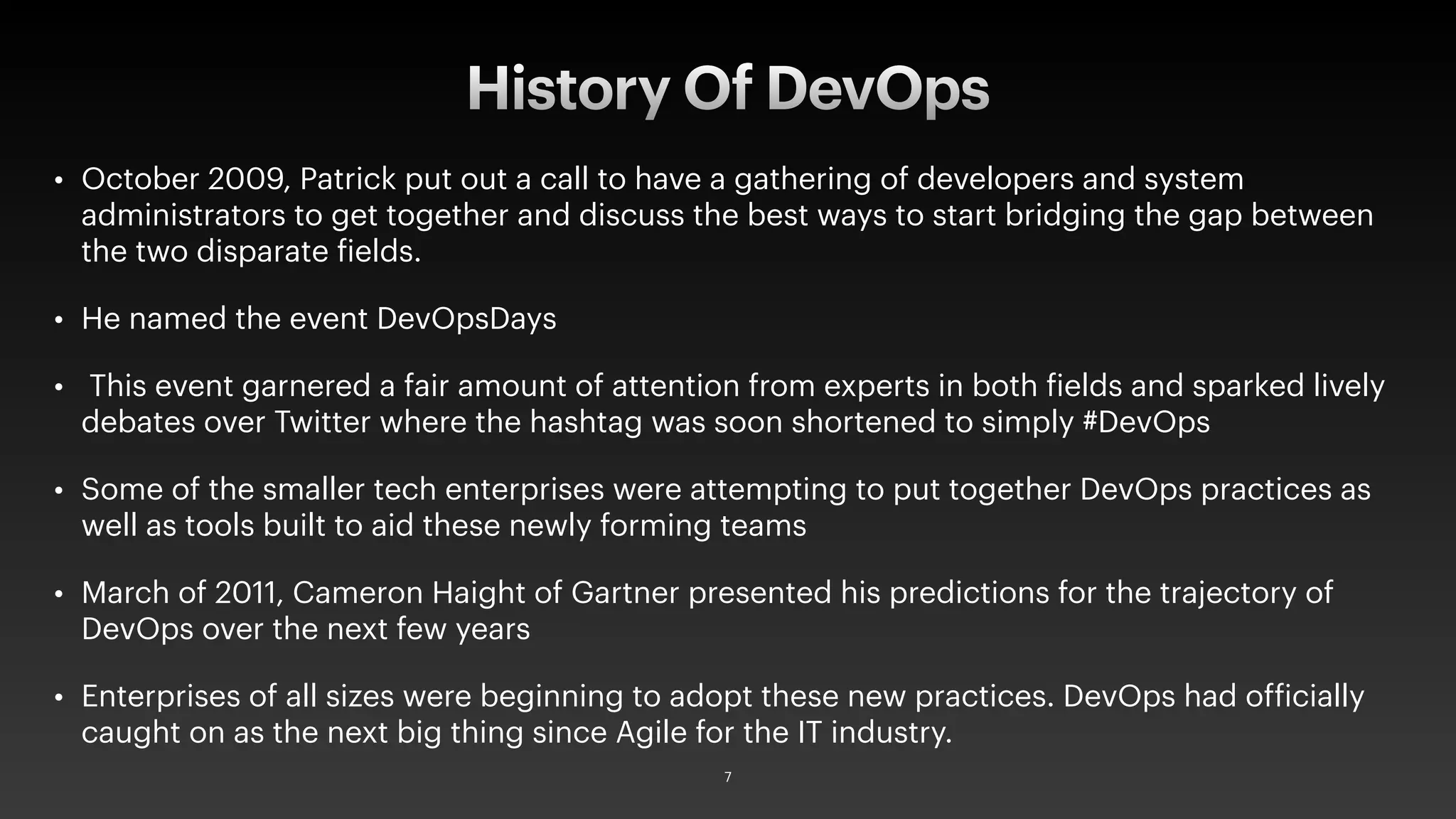 • October 2009, Patrick put out a call to have a gathering of developers and system
administrators to get together and discuss the best ways to start bridging the gap between
the two disparate fields.
• He named the event DevOpsDays
• This event garnered a fair amount of attention from experts in both fields and sparked lively
debates over Twitter where the hashtag was soon shortened to simply #DevOps
• Some of the smaller tech enterprises were attempting to put together DevOps practices as
well as tools built to aid these newly forming teams
• March of 2011, Cameron Haight of Gartner presented his predictions for the trajectory of
DevOps over the next few years
• Enterprises of all sizes were beginning to adopt these new practices. DevOps had officially
caught on as the next big thing since Agile for the IT industry.
History Of DevOps
7
 