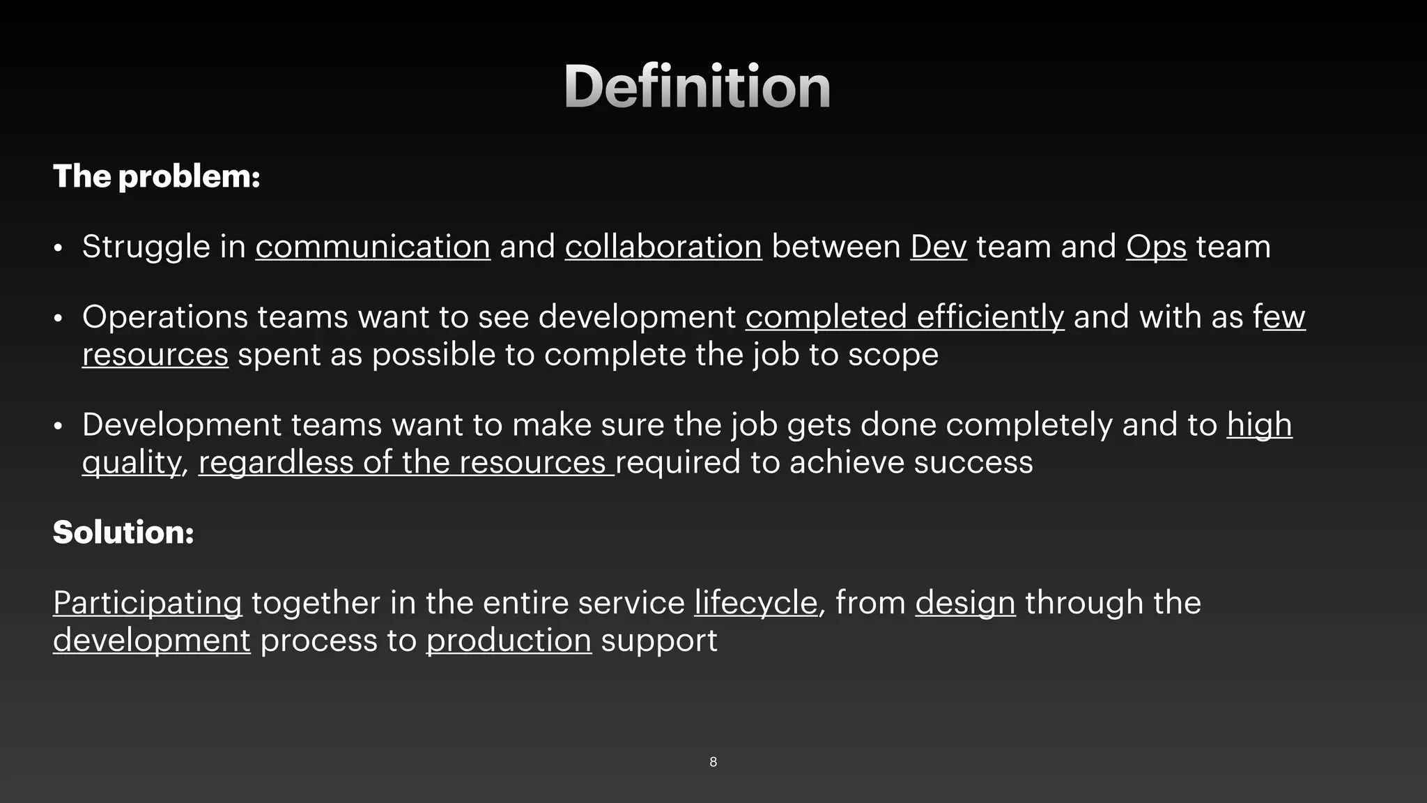 The problem:
• Struggle in communication and collaboration between Dev team and Ops team
• Operations teams want to see development completed efficiently and with as few
resources spent as possible to complete the job to scope
• Development teams want to make sure the job gets done completely and to high
quality, regardless of the resources required to achieve success
Solution:
Participating together in the entire service lifecycle, from design through the
development process to production support
Definition
8
 